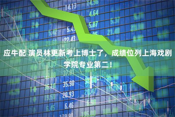 应牛配 演员林更新考上博士了，成绩位列上海戏剧学院专业第二！