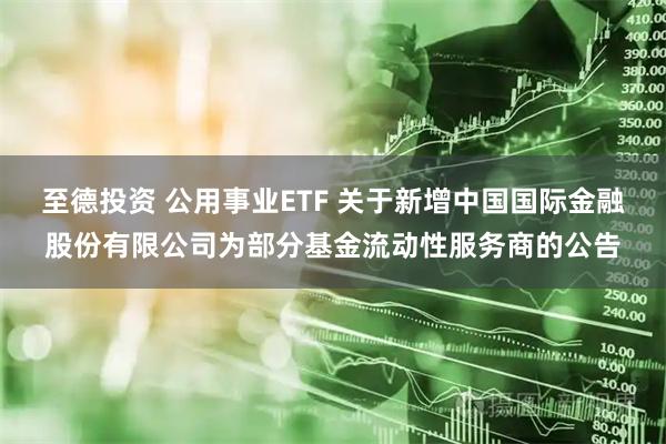 至德投资 公用事业ETF 关于新增中国国际金融股份有限公司为部分基金流动性服务商的公告