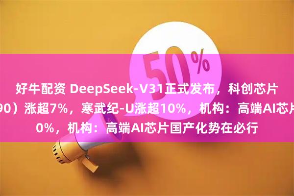 好牛配资 DeepSeek-V31正式发布,科创芯片ETF基金(588290)涨超7%,寒武纪-U涨超10%,机构:高端AI芯片国产化势在必行