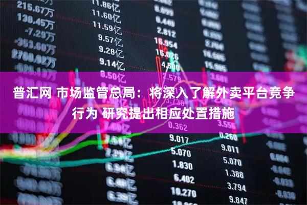 普汇网 市场监管总局:将深入了解外卖平台竞争行为 研究提出相应处置措施