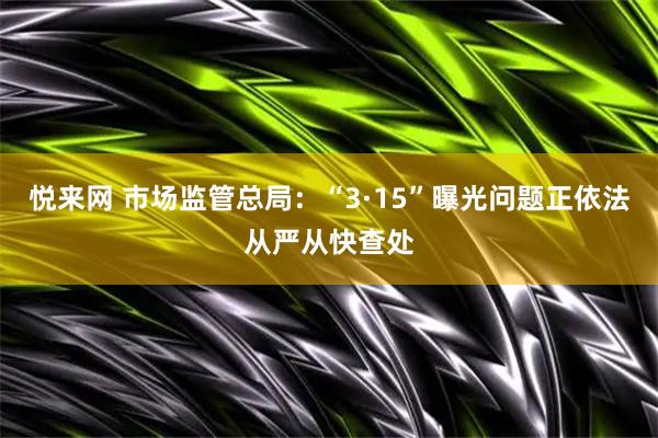 悦来网 市场监管总局:“3·15”曝光问题正依法从严从快查处