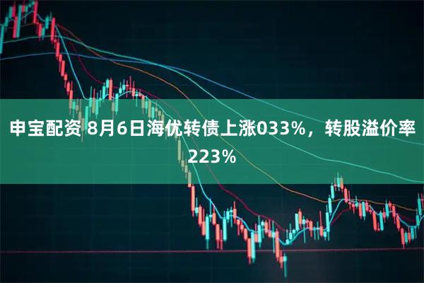 申宝配资 8月6日海优转债上涨033%，转股溢价率223%