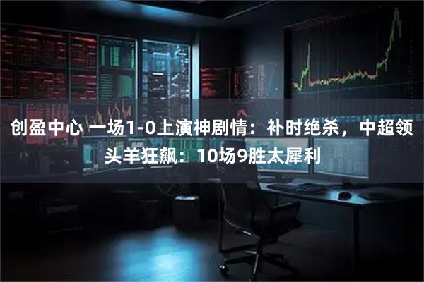 创盈中心 一场1-0上演神剧情：补时绝杀，中超领头羊狂飙：10场9胜太犀利