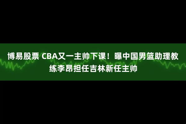 博易股票 CBA又一主帅下课！曝中国男篮助理教练李昂担任吉林新任主帅
