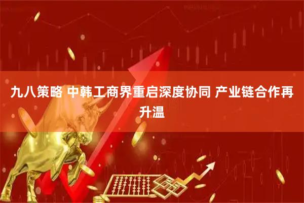 九八策略 中韩工商界重启深度协同 产业链合作再升温