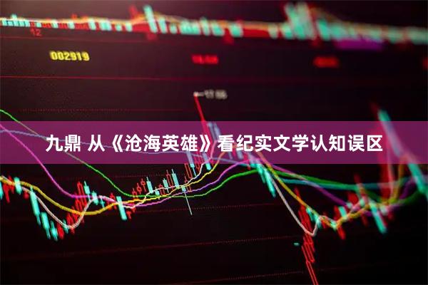 九鼎 从《沧海英雄》看纪实文学认知误区