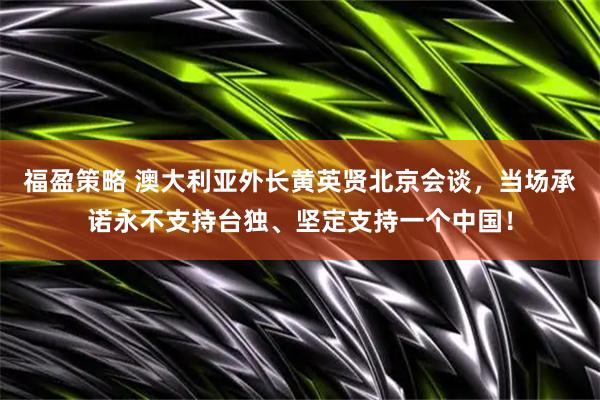 福盈策略 澳大利亚外长黄英贤北京会谈,当场承诺永不支持台独、坚定支持一个中国!