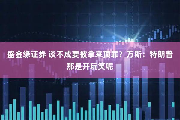 盛金缘证券 谈不成要被拿来顶罪？万斯：特朗普那是开玩笑呢