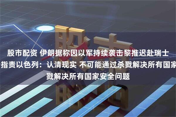 股市配资 伊朗据称因以军持续袭击黎推迟赴瑞士谈判 万斯指责以色列：认清现实 不可能通过杀戮解决所有国家安全问题