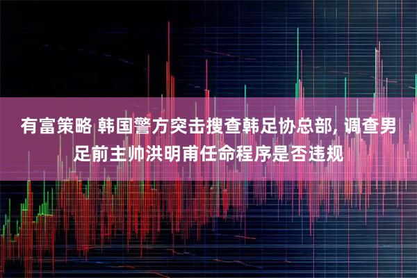 有富策略 韩国警方突击搜查韩足协总部, 调查男足前主帅洪明甫任命程序是否违规