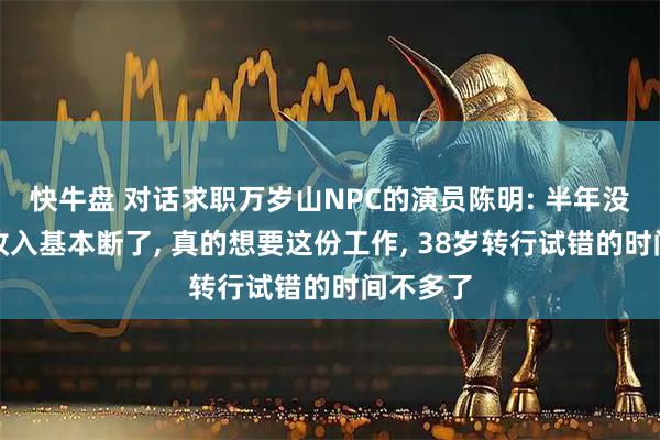 快牛盘 对话求职万岁山NPC的演员陈明: 半年没接到戏收入基本断了, 真的想要这份工作, 38岁转行试错的时间不多了