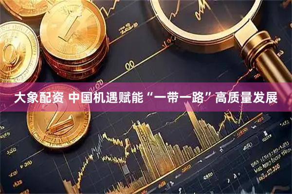 大象配资 中国机遇赋能“一带一路”高质量发展