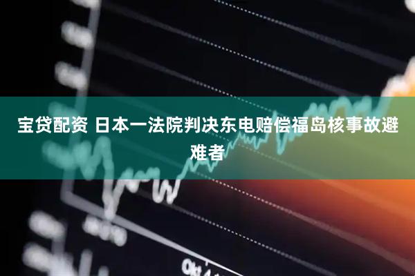 宝贷配资 日本一法院判决东电赔偿福岛核事故避难者